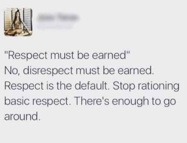 “A screenshot of a screenshot of a post posted on Facebook, username blanked out, reading: “Respect must be earned” No, disrespect must be earned. Respect is the default. Stop rationing basic respect. There’s enough to go around.