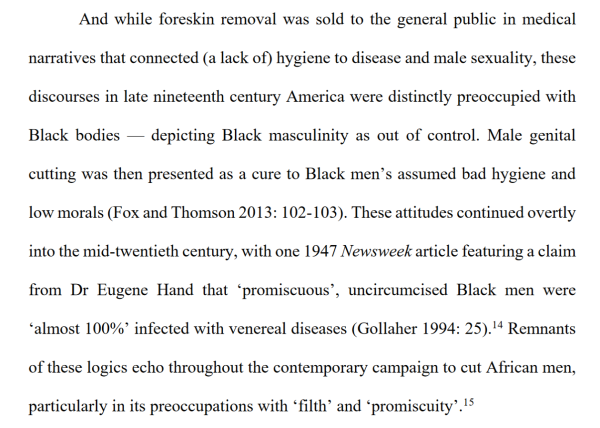 And while foreskin removal was sold to the general public in medical narratives that connected (a lack of) hygiene to disease and male sexuality, these discourses in late nineteenth century America were distinctly preoccupied with Black bodies — depicting Black masculinity as out of control. Male genital cutting was then presented as a cure to Black men’s assumed bad hygiene and low morals (Fox and Thomson 2013: 102-103). These attitudes continued overtly into the mid-twentieth century, with one 1947 Newsweek article featuring a claim from Dr Eugene Hand that ‘promiscuous’, uncircumcised Black men were ‘almost 100%’ infected with venereal diseases (Gollaher 1994: 25). Remnants of these logics echo throughout the contemporary campaign to cut African men, particularly in its preoccupations with “filth’ and ‘promiscuity’.