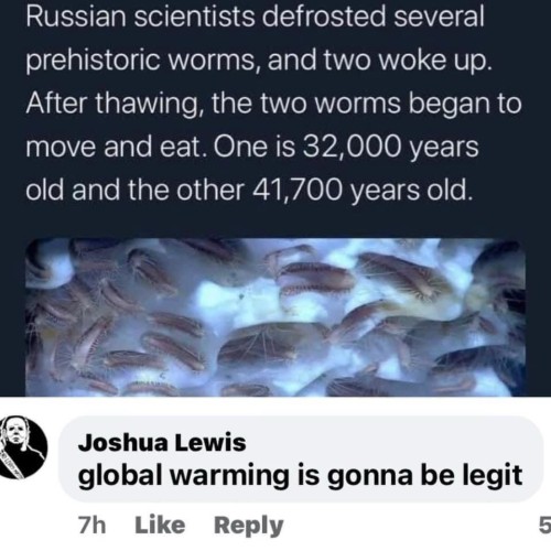 Russian scientists defrosted several prehistoric worms, and two woke up. After thawing, the two worms began to move and eat. One is 32,000 years old and the other 41,700 years old.

Comment from a Joshua Lewis:
global warming is gonna be legit