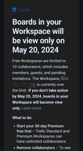 A message from Trello stating that "Boards in your Workspace will be view only on May 20, 2024“

“Free Workspaces are [now] limited to 10 collaborators, which includes members, guests, and pending invitations. The Workspace, [redacted] is currently over the limit. If you don't take action by May 20, 2024, boards in your Workspace will become view only."