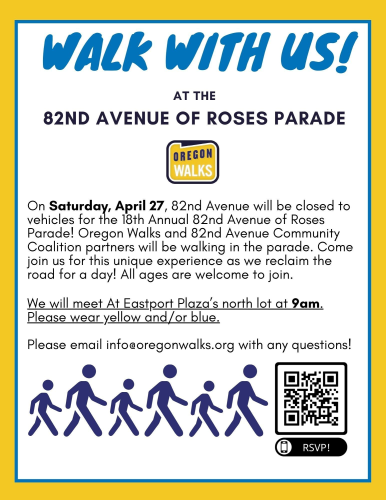 Walk With Us at the 82nd Ave of Roses Parade [flyer by Oregon Walks, QR code to RSVP at bottom]

On Saturday, April 27, 82nd Avenue will be closed to vehicles for the 18th Annual 82nd Avenue of Roses Parade! Oregon Walks and 82nd Avenue Community Coalition partners will be walking in the parade. Come join us for this unique experience as we reclaim the road for a day! All ages are welcome to join.

We will meet At Eastport Plaza’s north lot at 9am. Please wear yellow and/or blue.

Please email info@oregonwalks.org with any questions! 
