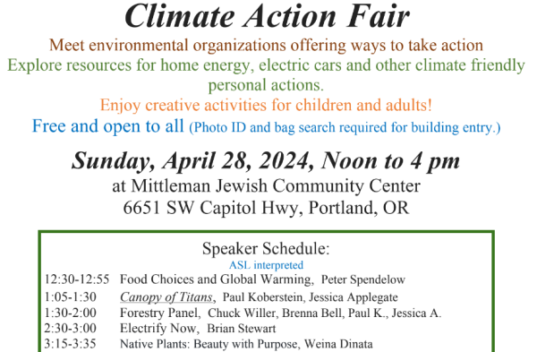 Climate Action Fair flyer:
Meet environmental organizations offering ways to take action
Explore resources for home energy, electric cars and other climate friendly

personal actions.

Enjoy creative activities for children and adults!

Free and open to all (Photo ID and bag search required for building entry.)
Sunday, April 28, 2024, Noon to 4 pm
at Mittleman Jewish Community Center
6651 SW Capitol Hwy, Portland, OR

Speaker Schedule:
ASL interpreted

12:30-12:55 Food Choices and Global Warming, Peter Spendelow
1:05-1:30 Canopy of Titans, Paul Koberstein, Jessica Applegate
1:30-2:00 Forestry Panel, Chuck Willer, Brenna Bell, Paul K., Jessica A.
2:30-3:00 Electrify Now, Brian Stewart
3:15-3:35 Native Plants: Beauty with Purpose, Weina Dinata

For more details and information: https://fb.me/e/1CsZO3xoX

Sponsored by: Jewish Federation of Portland, Mittleman Jewish Community Center, Havurah Shalom, Kesser
Israel, Ecumenical Ministries of Oregon/Interfaith Power and Light, P’nai Or, Shaarie Torah, Rose City Dayenu
Circle, Jewish Earth Alliance, Portland Jewish Academy