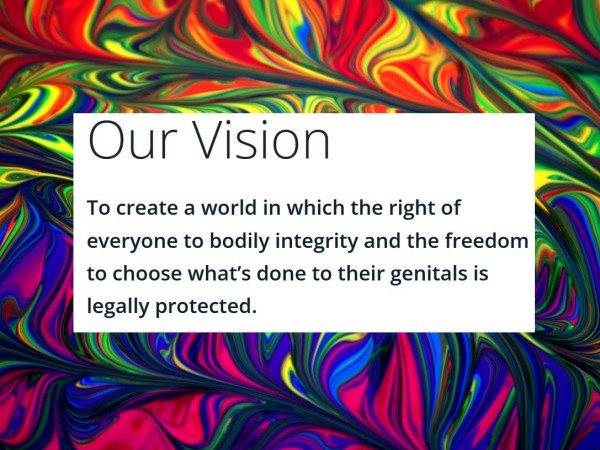 Our Vision
To create a world in which the right of everyone to bodily integrity and the freedom to choose what's done to their genitals is legally protected.