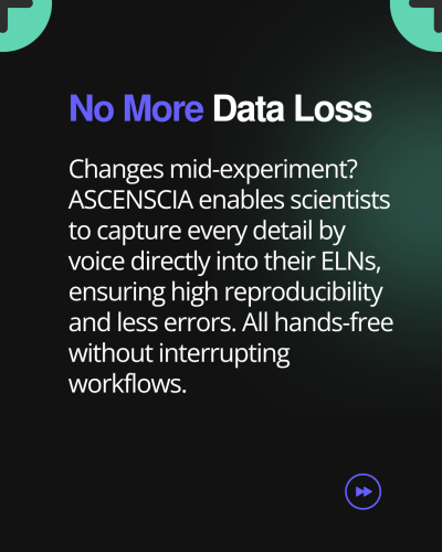 A black background with green hues and a text box that says: 𝗡𝗼 𝗠𝗼𝗿𝗲 𝗗𝗮𝘁𝗮 𝗟𝗼𝘀𝘀 (As a title)
Changes mid-experiment? Ascenscia enables scientists to capture every detail by voice directly into their ELNs, ensuring high reproducibility and less errors. All hands-free without interrupting workflows. (As a body text) 