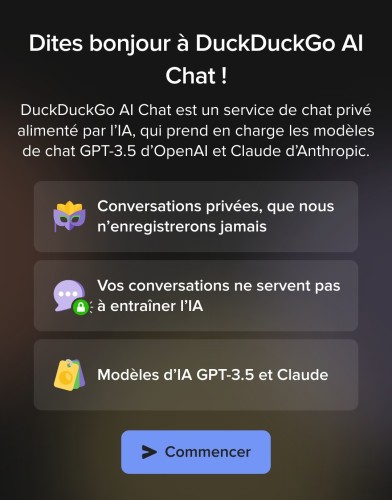 Capture d'écran de mon navigateur web sur mobile :

Dites bonjour à DuckDuckGo AI Chat !

DuckDuckGo AI Chat est un service de chat privé alimenté par l’IA, qui prend en charge les modèles de chat GPT-3.5 d’OpenAI et Claude d’Anthropic.

Conversations privées, que nous n’enregistrerons jamais

Vos conversations ne servent pas à entraîner l’IA

Modèles d’IA GPT-3.5 et Claude

[Bouton "Commencer"]