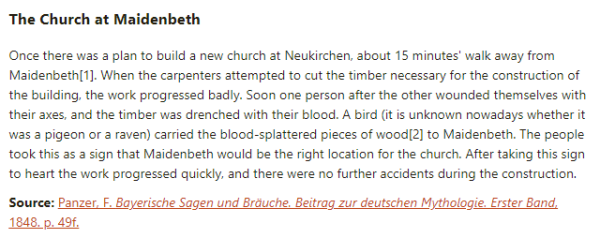 The Church at Maidenbeth:  Once there was a plan to build a new church at Neukirchen, about 15 minutes' walk away from Maidenbeth. When the carpenters attempted to cut the timber necessary for the construction of the building, the work progressed badly. Soon one person after the other wounded themselves with their axes, and the timber was drenched with their blood. A bird (it is unknown nowadays whether it was a pigeon or a raven) carried the blood-splattered pieces of wood to Maidenbeth. The people took this as a sign that Maidenbeth would be the right location for the church. After taking this sign to heart the work progressed quickly, and there were no further accidents during the construction.  Source: Panzer, F. Bayerische Sagen und Bräuche. Beitrag zur deutschen Mythologie. Erster Band, 1848. p. 49f.