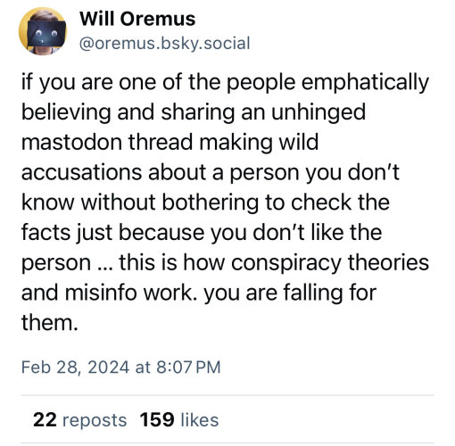 if you are one of the people emphatically believing and sharing an unhinged mastodon thread making wild accusations about a person you don’t know without bothering to check the facts just because you don’t like the person … this is how conspiracy theories and misinfo work. you are falling for them.