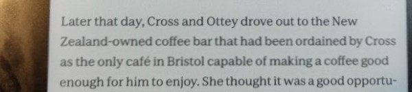 Iamge shows a paragraph of tect on a Kobo Sage ereader, from "The Patient" by Tim Sullivan. Text as follows

Later that day, Cross and Ottey drove out to the New Zealand-owned coffee bar that had been ordained by Cross as the only café in Bristol capable of making a coffee good enough for him to enjoy. 