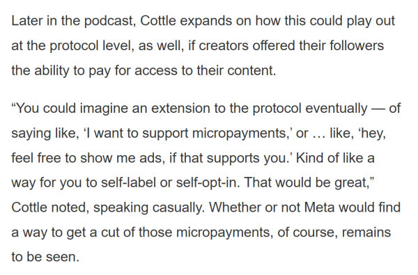 Text in a screenshot reads as follows:

Later in the podcast, Cottle expands on how this could play out at the protocol level, as well, if creators offered their followers the ability to pay for access to their content.

“You could imagine an extension to the protocol eventually — of saying like, ‘I want to support micropayments,’ or … like, ‘hey, feel free to show me ads, if that supports you.’ Kind of like a way for you to self-label or self-opt-in. That would be great,” Cottle noted, speaking casually. Whether or not Meta would find a way to get a cut of those micropayments, of course, remains to be seen.
