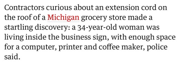 Contractors curious about an extension cord on the roof of a Michigan grocery store made a startling discovery: a 34-year-old woman was living inside the business sign, with enough space for a computer, printer and coffee maker, police said.