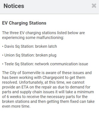 Notices EV Charging Stations The three EV charging stations listed below are experiencing some malfunctioning:  • Davis Sq Station: broken latch  • Union Sq Station: broken plug  • Teele Sq Station: network communication issue  The City of Somerville is aware of these issues and has been working with Chargepoint to get them resolved. Unfortunately, at this time, we cannot provide an ETA on the repair as due to demand for parts and supply chain issues it will take a minimum of 6 weeks to receive the necessary parts for the broken stations and then getting them fixed can take even more time.