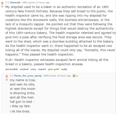 A screenshot of a reddit thread regarding the worst health code violations users have seen. Redditor Chamale writes, "My stepdad used to be a baker in an authentic recreation of an 18th century New French fortress. Because they still sell bread to the public, the health inspector came by, and she was ripping into my stepdad for violations like the stonework walls, the door-less entryways, or the lack of a mosquito zapper. He pointed out that they were following the highest standards except for the things that would destroy the authenticity of this 18th century bakery. The health inspector relented and agreed to give him a pass after verifying the food storage area was secure. They went to the shed, which was a door-less building attached to the bakery. As the health inspector went in, there happened to be an escaped cow licking all of the loaves. My stepdad could only say, 'Honestly, this never happens.' They passed the health inspection." Underneath is a reply from redditor Poem For Your Sprog, written with humorously terrible childish spelling. My name is cow, and when it's night. Or when the moon is shining bright. And all the men have gone to bed. I stay up late. I lick the bread.