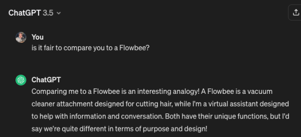 Screen shot of me asking ChatGPT:

is it fair to compare you to a Flowbee?

ChatGPT replying with:

Comparing me to a Flowbee is an interesting analogy! A Flowbee is a vacuum cleaner attachment designed for cutting hair, while I'm a virtual assistant designed to help with information and conversation. Both have their unique functions, but I'd say we're quite different in terms of purpose and design!
