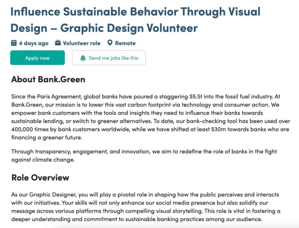 Influence Sustainable Behavior Through Visual Design — Graphic Design Volunteer

About Bank.Green
Since the Paris Agreement, global banks have poured a staggering $5.5t into the fossil fuel industry. At Bank.Green, our mission is to lower this vast carbon footprint via technology and consumer action. We empower bank customers with the tools and insights they need to influence their banks towards sustainable lending, or switch to greener alternatives. To date, our bank-checking tool has been used over 400,000 times by bank customers worldwide, while we have shifted at least $30m towards banks who are financing a greener future. Through transparency, engagement, and innovation, we aim to redefine the role of banks in the fight against climate change. 

Role Overview
As our Graphic Designer, you will play a pivotal role in shaping how the public perceives and interacts with our initiatives. Your skills will not only enhance our social media presence but also solidify our message across various platforms through compelling visual storytelling. This role is vital in fostering a deeper understanding and commitment to sustainable banking practices among our audience. 