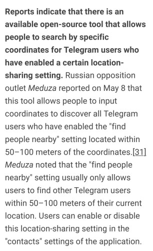 Russian opposition outlet Meduza reported on May 8 that this tool allows people to input coordinates to discover all Telegram users who have enabled the "find people nearby" setting located within 50–100 meters of the coordinates.[31] Meduza noted that the "find people nearby" setting usually only allows users to find other Telegram users within 50–100 meters of their current location. Users can enable or disable this location-sharing setting in the "contacts" settings of the application.