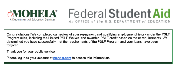 MOHELA Federal Student Aid A Department of Education Servicer An OFFICE of the U.S. DEPARTMENT of EDUCATION

Congratulations! We completed our review of your repayment and qualifying employment history under the PSLF

Program rules, including the Limited PSLF Waiver, and awarded PSLF credit based on these requirements. We

determined you have successfully met the requirements of the PSLF Program and your loans have been

forgiven.

Thank you for your public service!