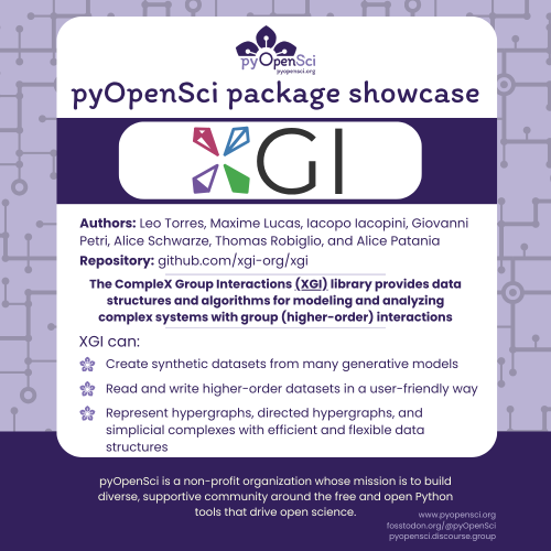 pyOpenSci package showcase
XGI
Authors: Leo Torres, Maxime Lucas, Iacopo Iacopini, Giovanni Petri, Alice Schwarze, Thomas Robiglio, and Alice Patania
Repository: github.com/xgi-org/xgi
The CompleX Group Interactions (XGI) library provides data structures and algorithms for modeling and analyzing complex systems with group (higher-order) interactions
XGI can:
Create synthetic datasets from many generative models
Read and write higher-order datasets in a user-friendly way
Represent hypergraphs, directed hypergraphs, and simplicial complexes with efficient and flexible data structures
pyOpenSci is a non-profit organization whose mission is to build diverse, supportive community around the free and open Python tools that drive open science.
