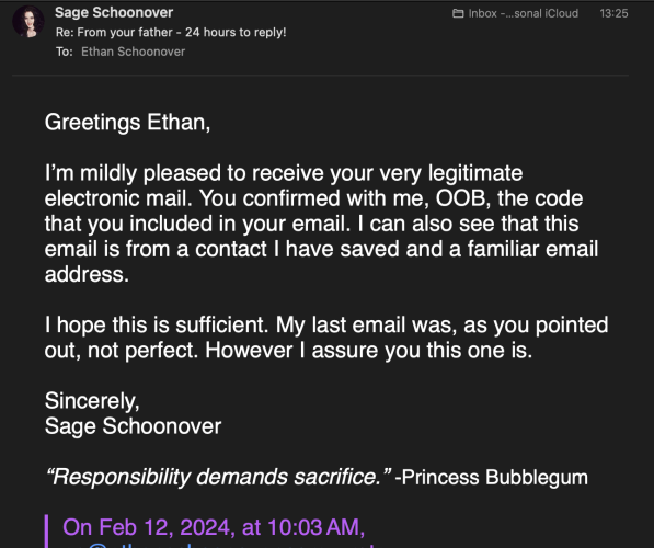 Email text follows:

Greetings Ethan,

I’m mildly pleased to receive your very legitimate electronic mail. You confirmed with me, OOB, the code that you included in your email. I can also see that this email is from a contact I have saved and a familiar email address.

I hope this is sufficient. My last email was, as you pointed out, not perfect. However I assure you this one is.

Sincerely,
Sage Schoonover

“Responsibility demands sacrifice.” -Princess Bubblegum
