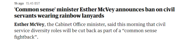 lh ago 15.45 BST 
 'Common sense' minister Esther McVey announces ban on civil 
 servants wearing rainbow lanyards 
 Esther McVey, the Cabinet Office minister, said this morning that civil 
 service diversity roles will be cut back as part of a "common sense 
 fightback".
