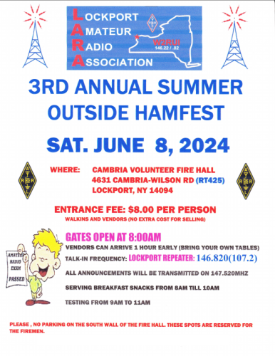 An unnecessary poster image.  It has a LARA logo, and reads:

3rd Annual Summer Outside Hamfest
Sat. June 8, 2024

Where: Cambria Volunteer Fire Hall
4631 Cambria-Wilson Rd (RT 425)
Lockport, NY 14094

Entrance Fee: $8 per person
Walk-ins and vendors (no extra cost for selling)

Gates open at 8:00 AM
Vendors can arrive 1 hour early (bring your own tables)
Talk-in frequency: 146.820 (PL 107.2)
All announcements will be transmitted on 147.520 MHz

Serving breakfast snacks from 8 AM till 10 AM
Testing from 9 AM to 11 AM

Please, no parking on the South wall of the fire hall.  These spots are reserved for firemen.