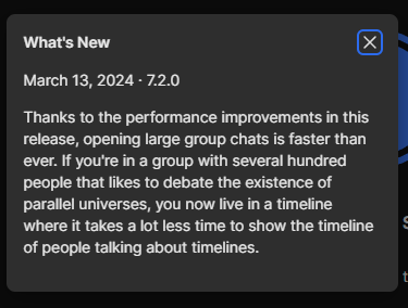 What's New
March 13, 2024 - 7.2.0

Thanks to the performance improvements in this release, opening large group chats is faster than ever. If you're in a group with several hundred people that likes to debate the existence of parallel universes, you now live in a timeline where it takes a lot less time to show the timeline of people talking about timelines.