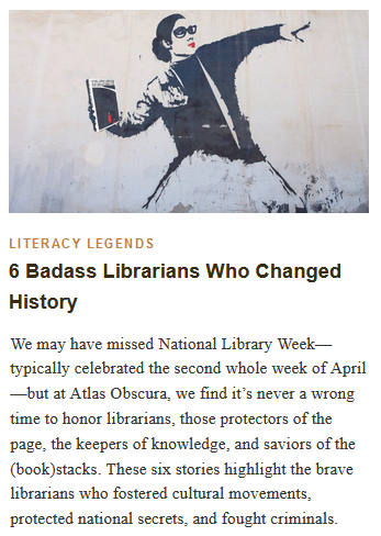 LITERACY Legends
6 Badass Librarians Who Changed History

We may have missed National Library Week—typically celebrated the second whole week of April—but at Atlas Obscura, we find it’s never a wrong time to honor librarians, those protectors of the page, the keepers of knowledge, and saviors of the (book)stacks. These six stories highlight the brave librarians who fostered cultural movements, protected national secrets, and fought criminals.

An adaptation of Banksy’s “Flower Bomber,” this image shows a librarian throwing Margaret Atwood’s The Handmaid's Tale. HAFUBOTI/ CC BY-SA 4.0