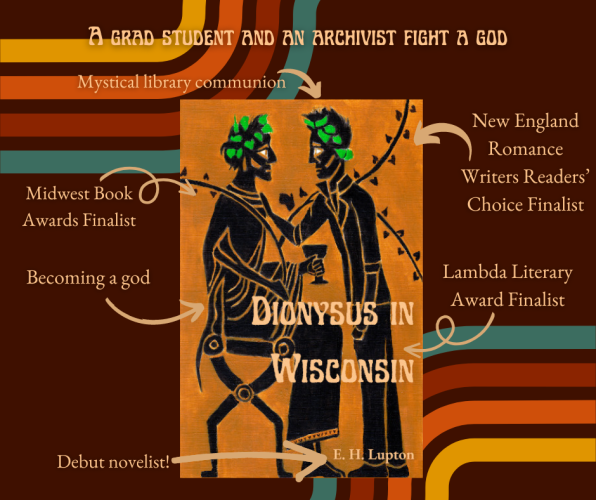 A grad student and an archivist fight a god

Book cover in the center (Dionysus in Wisconsin: The cover is black figure art of two men, one seated and dressed as Dionysus, one standing, wearing jeans and a leather jacket.)

Text with arrows pointing to cover, clockwise from top: 
mystical library communion
New England Romance Writers Readers' Choice Finalist
Lambda Literary Award Finalist
Debut novelist! (points at E. H. Lupton)
becoming a god
Midwest Book Awards Finalist