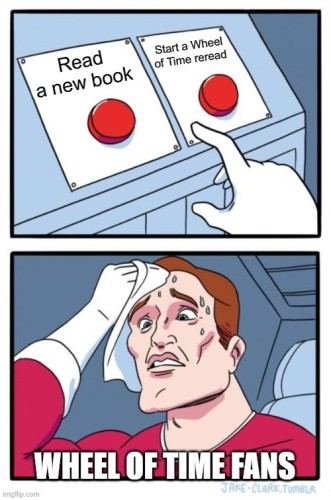 A popular meme with two frames. First frame shows two red buttons, with one labeled "Read a new book" and the other labeled "Start a Wheel of Time reread". The frame below shows a very stressed man looking at the buttons. The man is labeled as "Wheel of Time fans".