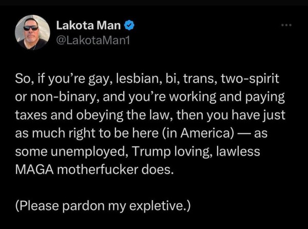 Lakota Man 

So, if you're gay, lesbian, bi, trans, two-spirit or non-binary, and you're working and paying taxes and obeying the law, then you have just as much right to be here (in America) — as some unemployed, Trump loving, lawless MAGA motherfucker does.

(Please pardon my expletive.)