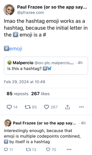 A screenshot of a thread on Bluesky about the hashtag emoji being used as a hashtag because the symbol itself is a #.

Paul Frazee: "lmao the hashtag emoji works as a hashtag, because the initial letter in the #️⃣ emoji is a #"

Pau Frazee: "interestingly enough, because that emoji is multiple codepoints combined, #️⃣ by itself is a hashtag"