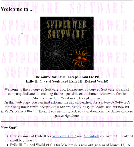 A screenshot of Spidweb.com from March of 1997. It reads:
Spiderweb Software:

The source for Exile: Escape From the Pit,
Exile II: Crystal Souls, and Exile III: Ruined World!

Welcome to the Spiderweb Software, Inc. Homepage. Spiderweb Software is a small company dedicated to creating the best possible entertainment shareware for the Macintosh and PC Windows 3.1/95 platforms.
On this Web page, you can find information and screenshots for Spiderweb Software's three hot games: Exile: Escape From the Pit, Exile II: Crystal Souls, and our new hit Exile III: Ruined World.. Then, if you are intrigued, you can download the demos of these games right here.
