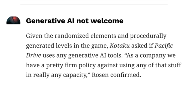 Given the randomized elements and procedurally generated levels in the game, Kotaku asked if Pacific Drive uses any generative AI tools. “As a company we have a pretty firm policy against using any of that stuff in really any capacity,” Rosen confirmed. 
