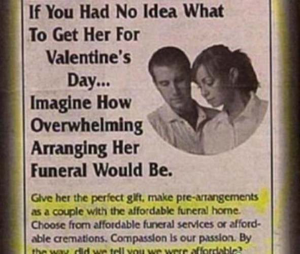 If You Had No Idea What To Get Her For

Valentine's

Day...

Imagine How Overwhelming Arranging Her  Funeral Would Be. Give her the perfect gift, make pre-arrangements as a couple with the affordable funeral home Choose from affordable funeral services or afford- able cremations. Compassion Is our passion. 