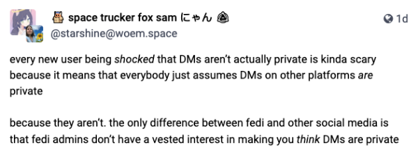 screencap of a toot: every new user being shocked that DMs aren’t actually private is kinda scary because it means that everybody just assumes DMs on other platforms are private

because they aren’t. the only difference between fedi and other social media is that fedi admins don’t have a vested interest in making you think DMs are private