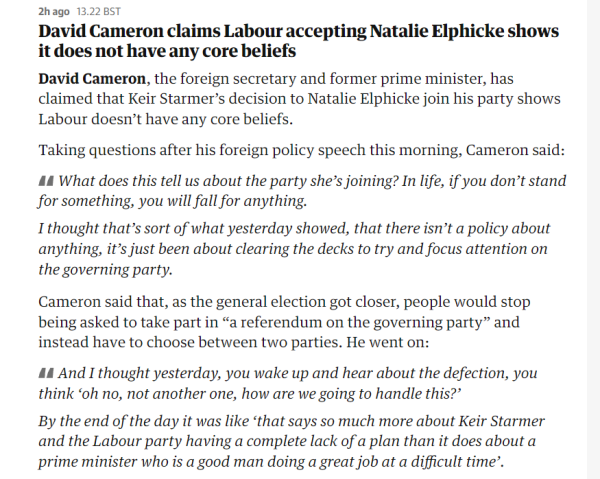2hago 13.22 BST 
 David Cameron claims Labour accepting Natalie Elphicke shows 
 it does not have any core beliefs 
 David Cameron, the foreign secretary and former prime minister, has 
 claimed that Keir Starmer's decision to Natalie Elphicke join his party shows 
 Labour doesn't have any core beliefs. 
 Taking questions after his foreign policy speech this morning, Cameron said: 
 What does this tell us about the party she's joining? In life, if you don't stand 
 for something, you will fallfor anything. 
 I thought that's sort of what yesterday showed, that there isn't a policy about 
 anything, it's just been about clearing the decks to try and focus attention on 
 the governing party. 
 Cameron said that, as the general election got closer, people would stop 
 being asked to take part in "a referendum on the governing party" and 
 instead have to choose between two parties. He went on: 
 And I thought yesterday, you wake up and hear about the defection, you 
 think 'oh no, not another one, how are we going to handle this?' 
 By the end of the day it was like 'that says so much more about Keir Starmer 
 and the Labour party having a complete lack of a plan than it does about a 
 prime minister who is a good man doing a great job at a difficult time'.
