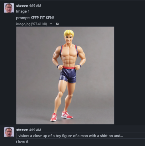 Rocketchat log:
steeve
4:19 AM
Image 1
prompt: KEEP FIT KEN!
image.jpg
[An AI image generated by Steeve that looks like a shirtless Ken doll]

steeve
4:19 AM
vision: a close up of a toy figure of a man with a shirt on and...
i love it