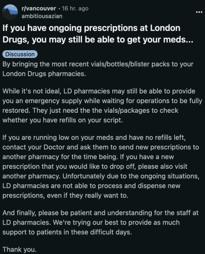 If you have ongoing prescriptions at London Drugs, you may still be able to get your meds by bringing the most recent vials/bottles/blister packs to your London Drugs pharmacies.

While it's not ideal, LD pharmacies may still be able to provide you an emergency supply while waiting for operations to be fully restored. They just need the the vials/packages to check whether you have refills on your script.

If you are running low on your meds and have no refills left, contact your Doctor and ask them to send new prescriptions to another pharmacy for the time being. If you have a new prescription that you would like to drop off, please also visit another pharmacy. Unfortunately due to the ongoing situations, LD pharmacies are not able to process and dispense new prescriptions, even if they really want to.

And finally, please be patient and understanding for the staff at LD pharmacies. We're trying our best to provide as much support to patients in these difficult days.

Thank you.
