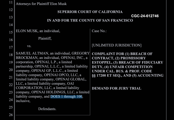 Lawsuit header, superiod court of california in and for the county of san francisco

CGC-24-612746

ELON MUSK, an individual, Plaintiff,

vs.

Samuel Altman, an individual, Gragory Brockman, an individual, (a bunch of OpenAI brand names), and DOES 1 through 100, inclusive

---

Complaint for
Breach of Contract
Promissory estoppel
breach of fiduciary duty
unfair competition under california business and prof(?) code 17200 etc. and Accounting