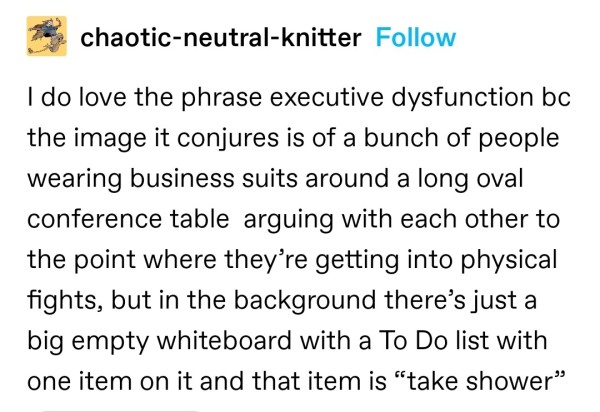 I do love the phrase executive dysfunction bc the image it conjures is of a bunch of people wearing business suits around a long oval conference table  arguing with each other to the point where they’re getting into physical fights, but in the background there’s just a big empty whiteboard with a To Do list with one item on it and that item is “take shower”