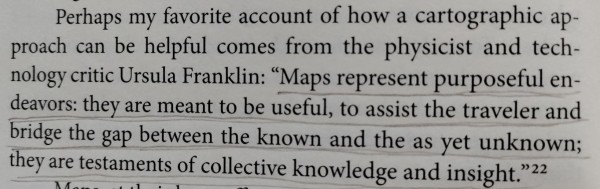 Perhaps my favorite account of how a cartographic approach can be helpful comes from the physicist and technology critic Ursula Franklin:

"Maps represent purposeful en- deavors: they are meant to be useful, to assist the traveler and bridge the gap between the known and the as yet unknown; they are testaments of collective knowledge and insight."