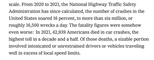 From 2020 to 2021, the National Highway Traffic Safety Administration has since calculated, the number of crashes in the United States soared 16 percent, to more than six million, or roughly 16,500 wrecks a day. The fatality figures were somehow even worse: In 2021, 42,939 Americans died in car crashes, the highest toll in a decade and a half. Of those deaths, a sizable portion involved intoxicated or unrestrained drivers or vehicles traveling well in excess of local speed limits.