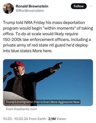 Ex-Twitter post from @RonBrownstein: “Trump told NRA Friday his mass deportation program would begin "within moments" of taking office. To do at scale would likely require 150-200k law enforcement officers, including a private army of red state ntl guard he'd deploy into blue states More here.”