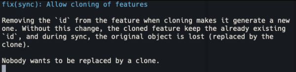 fix(sync): Allow cloning of features

    Removing the `id` from the feature when cloning makes it generate a new
    one. Without this change, the cloned feature keep the already existing
    `id`, and during sync, the original object is lost (replaced by the
    clone).

    Nobody wants to be replaced by a clone.