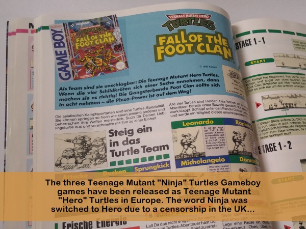The three Teenage Mutant "Ninja" Turtles Gameboy games have been released as Teenage Mutant "Hero" Turtles in Europe. The word Ninja was switched to Hero due to a censorship in the UK... 