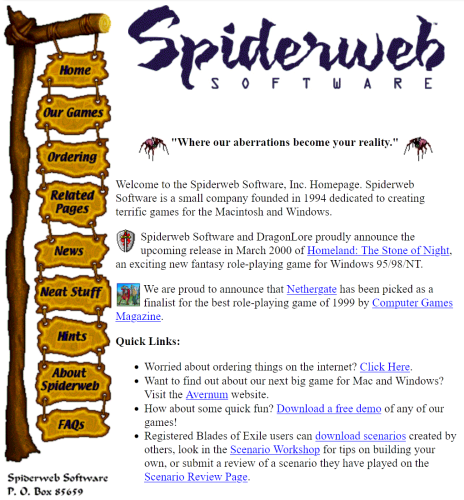 The Spiderweb software website. 
A large post with hanging signs, each a button which navigates to a different area of the website, is on the left. The text area to the right reads:

"Where our aberrations become your reality." 

Welcome to the Spiderweb Software, Inc. Homepage. Spiderweb Software is a small company founded in 1994 dedicated to creating terrific games for the Macintosh and Windows.

Spiderweb Software and DragonLore proudly announce the upcoming release in March 2000 of Homeland: The Stone of Night, an exciting new fantasy role-playing game for Windows 95/98/NT.

We are proud to announce that Nethergate has been picked as a finalist for the best role-playing game of 1999 by Computer Games Magazine.

Quick Links:

    Worried about ordering things on the internet? Click Here.
    Want to find out about our next big game for Mac and Windows? Visit the Avernum website.
    How about some quick fun? Download a free demo of any of our games!
    Registered Blades of Exile users can download scenarios created by others, look in the Scenario Workshop for tips on building your own, or submit a review of a scenario they have played on the Scenario Review Page. 