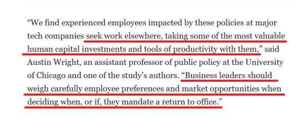 Text from article:
“We find experienced employees impacted by these policies at major tech companies seek work elsewhere, taking some of the most valuable human capital investments and tools of productivity with them,” said Austin Wright, an assistant professor of public policy at the University of Chicago and one of the study’s authors. “Business leaders should weigh carefully employee preferences and market opportunities when deciding when, or if, they mandate a return to office.”