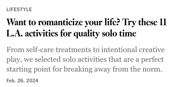 Screenshot:

LIFESTYLE

Want to romanticize your life? Try these 11 L.A. activities for quality solo time

From self-care treatments to intentional creative play, we selected solo activities that are a perfect starting point for breaking away from the norm. Feb. 26, 2024 