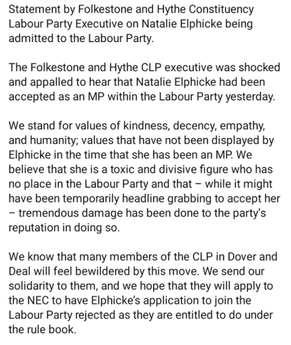 Statement by Folkestone and Hythe Constituency Labour Party Executive on Natalie Elphicke being admitted to the Labour Party

The Folkestone and Hythe CLP executive was shocked and appalled to hear that Natalie Elphicke had been accepted as an MP within the Labour Party yesterday.
We stand for values of kindness, decency, empathy and humanity; values that have not been displayed by Elphicke in the time that she has been an MP.  We believe that she is a toxic and divisive figure who has no place in the Labour Party and that - while it might have been temporarily headline grabbing to accept her - tremendous damage has been done to the party's reputation in doing so.
We know that many members of the CLP in Dover and Deal will feel bewildered by this move.  We send our solidarity to them, and we hope that they will apply to the NEC to have Elphicke's application to join the Labour Party rejected as they are entitled to do under the rule book.