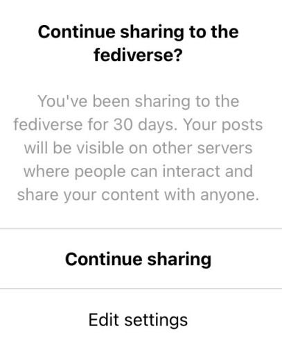 Alert that appeared with this text:

Continue sharing to the fediverse?
You've been sharing to the fediverse for 30 days. Your posts will be visible on other servers where people can interact and share your content with anyone.
Continue sharing
Edit settings
