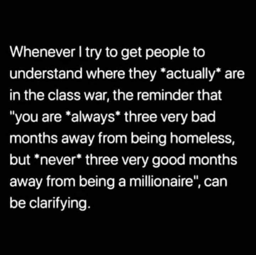 “Whenever I try to get people to understand where they *actually* are in the class war, the reminder that “you are *always” three very bad months away from being homeless but *never* three very good months away from being a millionaire,” can be clarifying."